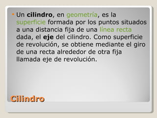 Cilindro Un  cilindro , en  geometría , es la  superficie  formada por los puntos situados a una distancia fija de una  línea recta  dada, el  eje  del cilindro. Como superficie de revolución, se obtiene mediante el giro de una recta alrededor de otra fija llamada eje de revolución. 