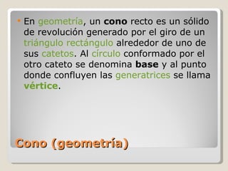 Cono (geometría) En  geometría , un  cono  recto es un sólido de revolución generado por el giro de un  triángulo rectángulo  alrededor de uno de sus  catetos . Al  círculo  conformado por el otro cateto se denomina  base  y al punto donde confluyen las  generatrices  se llama  vértice . 