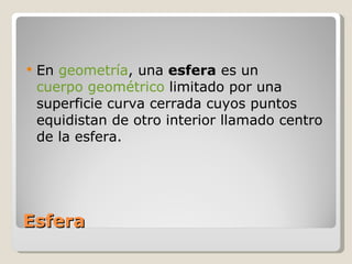Esfera En  geometría , una  esfera  es un  cuerpo geométrico  limitado por una superficie curva cerrada cuyos puntos equidistan de otro interior llamado centro de la esfera. 