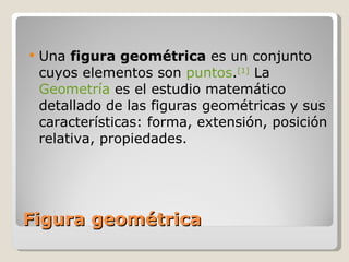 Figura geométrica Una  figura geométrica  es un conjunto cuyos elementos son  puntos . [1]  La  Geometría  es el estudio matemático detallado de las figuras geométricas y sus características: forma, extensión, posición relativa, propiedades. 