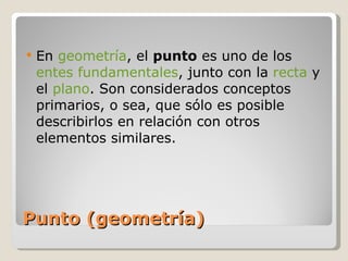 Punto (geometría) En  geometría , el  punto  es uno de los  entes fundamentales , junto con la  recta  y el  plano . Son considerados conceptos primarios, o sea, que sólo es posible describirlos en relación con otros elementos similares. 