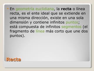 Recta En  geometría   euclidiana , la  recta  o línea recta, es el ente ideal que se extiende en una misma dirección, existe en una sola dimensión y contiene infinitos  puntos ; está compuesta de infinitos  segmentos  (el fragmento de  línea  más corto que une dos puntos). 