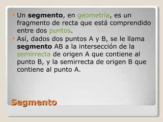 Segmento Un  segmento , en  geometría , es un fragmento de recta que está comprendido entre dos  puntos . Así, dados dos puntos A y B, se le llama  segmento  AB a la intersección de la  semirrecta  de origen A que contiene al punto B, y la semirrecta de origen B que contiene al punto A.  