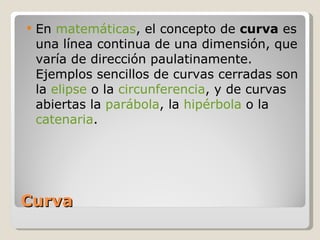 Curva En  matemáticas , el concepto de  curva  es una línea continua de una dimensión, que varía de dirección paulatinamente. Ejemplos sencillos de curvas cerradas son la  elipse  o la  circunferencia , y de curvas abiertas la  parábola , la  hipérbola  o la  catenaria . 