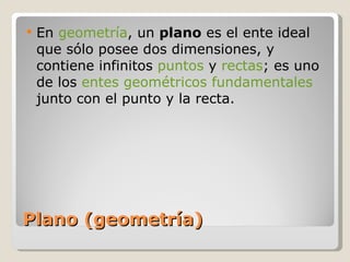 Plano (geometría) En  geometría , un  plano  es el ente ideal que sólo posee dos dimensiones, y contiene infinitos  puntos  y  rectas ; es uno de los  entes geométricos fundamentales  junto con el punto y la recta. 