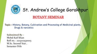 St. Andrew’s College Gorakhpur
BOTANY SEMINAR
Topic – History, Botany, Cultivation and Processing of Medicinal plants,
Drugs & narcotics
Submitted By –
Mohd Kaif Khan
Roll no. : 2213217530003
M.Sc. Second Year ,
Semester IVth
 