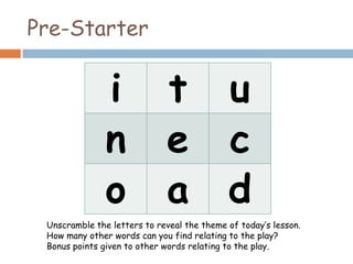 Pre-Starter


               i             t              u
               n             e              c
               o             a              d
 Unscramble the letters to reveal the theme of today’s lesson.
 How many other words can you find relating to the play?
 Bonus points given to other words relating to the play.
 