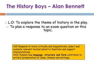 The History Boys – Alan Bennett

    L.O: To explore the theme of history in the play.
     To plan a response to an exam question on this
                          topic.



        AO1 Respond to texts critically and imaginatively; select and
        evaluate relevant textual detail to illustrate and support
        interpretations.
        AO2: Explain how language, structure and form contribute to
        writers’ presentation of ideas, themes and settings.
 