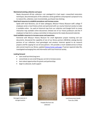 Maintained existing collection and space
   Newly discovered off-site collection—not cataloged & in bad repair—researched restoration
   techniques; documented parts of the collection; wrote guidelines and prepared a proposal to try
   to restore this, collection, even incrementally, purchased new shelving.
Used local resources to establish procedures and increase access
   Spoke with local librarians, out of state colleagues, Missouri History Museum staff; college IT
   employee wrote a local history article and partnered with our county historical society to make
   it available online - he used an historical map from our collection and Google Earth to create
   interactive map available online discovered; enlisted one of our history professors and the IT
   employee to help form a campus committee to help preserve the newly discovered materials.
Used available resources to increase access and awareness
   Partnered with Missouri History Museum for small digitization project involving civil war
   documents; discovered the capability of one of our library partners (MLNC)to catalog discrete
   portions of our collection; local genealogist and amateur historian agreed to do research
   projects and file copying for out-of-area patrons—this provides a much needed service to those
   who cannot travel to our library; updated History Center web page; IT person repaired index file;
   investigated exchanging links and information with local historical society.

Looking forward
       start small but think long term
       concentrate on one small thing you can do to increase access
       learn about opportunities for grants and partnerships
       begin to advocate, build support




Damaged materials in                                                        Land Assessment books
  storage location                                                              from the 1930s
                                       Probate file from the
                                            collection
 