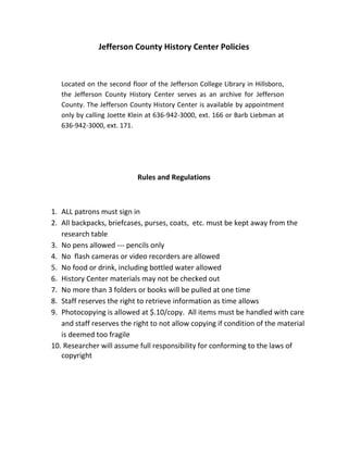Jefferson County History Center Policies



   Located on the second floor of the Jefferson College Library in Hillsboro,
   the Jefferson County History Center serves as an archive for Jefferson
   County. The Jefferson County History Center is available by appointment
   only by calling Joette Klein at 636-942-3000, ext. 166 or Barb Liebman at
   636-942-3000, ext. 171.




                            Rules and Regulations



1. ALL patrons must sign in
2. All backpacks, briefcases, purses, coats, etc. must be kept away from the
   research table
3. No pens allowed --- pencils only
4. No flash cameras or video recorders are allowed
5. No food or drink, including bottled water allowed
6. History Center materials may not be checked out
7. No more than 3 folders or books will be pulled at one time
8. Staff reserves the right to retrieve information as time allows
9. Photocopying is allowed at $.10/copy. All items must be handled with care
   and staff reserves the right to not allow copying if condition of the material
   is deemed too fragile
10. Researcher will assume full responsibility for conforming to the laws of
   copyright
 