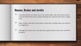Houses, Drains and stretts
◈ Generally, houses were either one or two storeys high, with rooms built around a
courtyard. Most houses had a separate bathing area, and some had wells to supply
water
◈ Many of these cities had covered drains. Notice how carefully these were laid out,
in straight lines.
◈ Although you cannot see it, each drain had a gentle slope so that water could flow
through it.
12
 