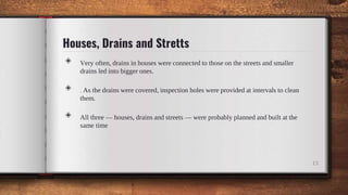 Houses, Drains and Stretts
◈ Very often, drains in houses were connected to those on the streets and smaller
drains led into bigger ones.
◈ . As the drains were covered, inspection holes were provided at intervals to clean
them.
◈ All three — houses, drains and streets — were probably planned and built at the
same time
13
 