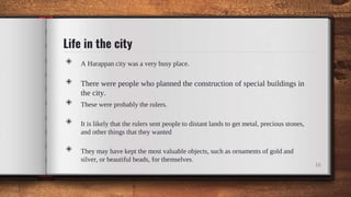 Life in the city
◈ A Harappan city was a very busy place.
◈ There were people who planned the construction of special buildings in
the city.
◈ These were probably the rulers.
◈ It is likely that the rulers sent people to distant lands to get metal, precious stones,
and other things that they wanted
◈ They may have kept the most valuable objects, such as ornaments of gold and
silver, or beautiful beads, for themselves.
16
 