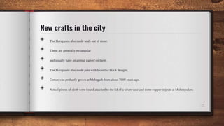 New crafts in the city
◈ The Harappans also made seals out of stone.
◈ These are generally rectangular
◈ and usually have an animal carved on them.
◈ The Harappans also made pots with beautiful black designs,
◈ Cotton was probably grown at Mehrgarh from about 7000 years ago.
◈ Actual pieces of cloth were found attached to the lid of a silver vase and some copper objects at Mohenjodaro.
21
 