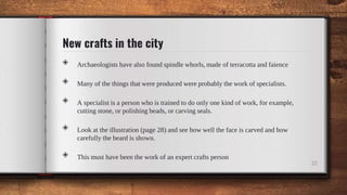 New crafts in the city
◈ Archaeologists have also found spindle whorls, made of terracotta and faience
◈ Many of the things that were produced were probably the work of specialists.
◈ A specialist is a person who is trained to do only one kind of work, for example,
cutting stone, or polishing beads, or carving seals.
◈ Look at the illustration (page 28) and see how well the face is carved and how
carefully the beard is shown.
◈ This must have been the work of an expert crafts person
22
 