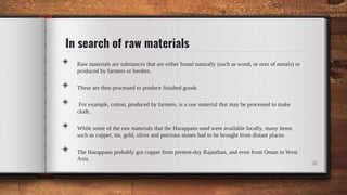 In search of raw materials
◈ Raw materials are substances that are either found naturally (such as wood, or ores of metals) or
produced by farmers or herders.
◈ These are then processed to produce finished goods
◈ For example, cotton, produced by farmers, is a raw material that may be processed to make
cloth.
◈ While some of the raw materials that the Harappans used were available locally, many items
such as copper, tin, gold, silver and precious stones had to be brought from distant places.
◈ The Harappans probably got copper from present-day Rajasthan, and even from Oman in West
Asia.
26
 