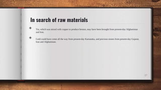 In search of raw materials
◈ Tin, which was mixed with copper to produce bronze, may have been brought from present-day Afghanistan
and Iran.
◈ Gold could have come all the way from present-day Karnataka, and precious stones from present-day Gujarat,
Iran and Afghanistan.
27
 