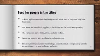 Food for people in the cities
◈ As this region does not receive heavy rainfall, some form of irrigation may have
been used.
◈ that water was stored and supplied to the fields when the plants were growing.
◈ The Harappans reared cattle, sheep, goat and buffalo.
◈ Water and pastures were available around settlements.
◈ However, in the dry summer months large herds of animals were probably taken to
greater distances in search of grass and water. 30
 