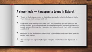 A closer look — Harappan to towns in Gujarat
◈ The city of Dholavira was located on Khadir Beyt (also spelled as Bet) in the Rann of Kutch,
where there was fresh water and fertile soil
◈ Unlike some of the other Harappan cities, which were divided into two parts, Dholavira was
divided into three parts, and each part was surrounded with massive stone walls, with entrances
through gateways. There was also a large open area in the settlement, where public ceremonies
could be held
◈ Other finds include large letters of the Harappan script that were carved out of white stone and
perhaps inlaid in wood.
◈ This is a unique find as generally Harappan writing has been found on small objects such as
seals.
32
 