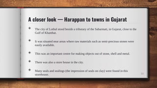 A closer look — Harappan to towns in Gujarat
◈ The city of Lothal stood beside a tributary of the Sabarmati, in Gujarat, close to the
Gulf of Khambat.
◈ It was situated near areas where raw materials such as semi-precious stones were
easily available.
◈ This was an important centre for making objects out of stone, shell and metal.
◈ There was also a store house in the city.
◈ Many seals and sealings (the impression of seals on clay) were found in this
storehouse. 33
 