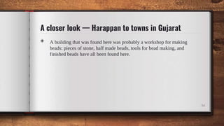 A closer look — Harappan to towns in Gujarat
◈ A building that was found here was probably a workshop for making
beads: pieces of stone, half made beads, tools for bead making, and
finished beads have all been found here.
34
 