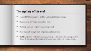 The mystery of the end
◈ Around 3900 years ago we find the beginning of a major change.
◈ People stopped living in many of the cities
◈ Writing, seals and weights were no longer used
◈ Raw materials brought from long distances became rare.
◈ In Mohenjodaro, we find that garbage piled up on the streets, the drainage system
broke down, and new, less impressive houses were built, even over the streets.
37
 