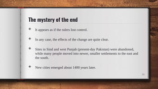 The mystery of the end
◈ It appears as if the rulers lost control.
◈ In any case, the effects of the change are quite clear.
◈ Sites in Sind and west Punjab (present-day Pakistan) were abandoned,
while many people moved into newer, smaller settlements to the east and
the south.
◈ New cities emerged about 1400 years later.
39
 