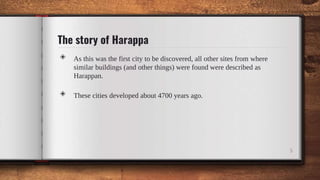 The story of Harappa
◈ As this was the first city to be discovered, all other sites from where
similar buildings (and other things) were found were described as
Harappan.
◈ These cities developed about 4700 years ago.
5
 