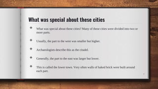 What was special about these cities
◈ What was special about these cities? Many of these cities were divided into two or
more parts.
◈ Usually, the part to the west was smaller but higher.
◈ Archaeologists describe this as the citadel.
◈ Generally, the part to the east was larger but lower.
◈ This is called the lower town. Very often walls of baked brick were built around
each part.
7
 