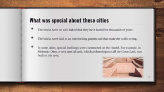 What was special about these cities
◈ The bricks were so well baked that they have lasted for thousands of years
◈ The bricks were laid in an interlocking pattern and that made the walls strong.
◈ In some cities, special buildings were constructed on the citadel. For example, in
Mohenjo-Daro, a very special tank, which archaeologists call the Great Bath, was
built in this area.
8
 