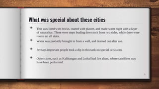 What was special about these cities
◈ This was lined with bricks, coated with plaster, and made water-tight with a layer
of natural tar. There were steps leading down to it from two sides, while there were
rooms on all sides.
◈ Water was probably brought in from a well, and drained out after use.
◈ Perhaps important people took a dip in this tank on special occasions
◈ Other cities, such as Kalibangan and Lothal had fire altars, where sacrifices may
have been performed.
9
 