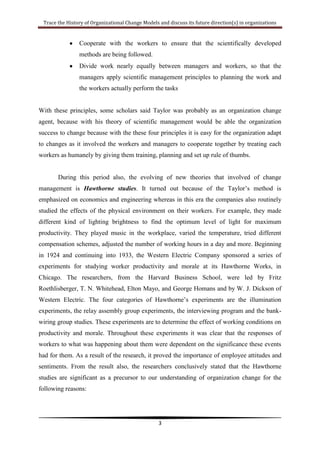 They ushered in more humanistic treatment of workers on the job.Then as time goes by, the organizational changes theory keep developing to new model as in late 1940s and early 1950s after the world war II, Industrial Psychology or in modern days it called Organizational Psychology theory has been emphasized as it will give better understanding on organization change that influenced by  the Hawthorne studies and few researchers such as Kurt Lewin and HYPERLINK \"
http://en.wikipedia.org/wiki/Muzafer_Sherif\"
 \o \"
Muzafer Sherif\"
Muzafer Sherif. In 1953, a researcher named Edwin A. Fleishman conducted a researcher about this approach as for him it is useful background for understanding the current of organization. This research is a combined of training and the a psychological test, to see the consequences of supervisor training whether supervisors’ attitudes and behaviour would change as a result training program on leadership principles and techniques by giving several questionnaires that highlighted the tests about here are the  (1) initiation of structure, the task direction and conditions for effective performance, and (2) consideration, the leader’s sensitivity to and consideration of subordinates’ needs and feelings. Thus, with this research it concludes that as from the training and test it gives results that individual change strategy will occur if the objective of the training was the same direction with the whole organization change. The understanding of industrial psychology gives contributions as if the organization wanted to change they must to look at both ways which are focusing on the individual and focusing on contextual variables (such as group norms and organizational culture) and systemic factors (such as structure). <br /> When world war over, people seems to pursue a variety of many invention or innovation event. Kurt Lewin, the director of the Research Centre for Group Dynamics, conducted a training workshop that would help to improve community leadership in general and interracial relationships in particular. The training consisted of lectures, role play, and group discussion. All researchers and trainers met to evaluate the training by discussing participant behaviour as the participants receive feedback from one another on their behaviour in the group, and this feedback becomes the learning source for the organizations staffs’ development. Participants also have an opportunity to learn more about group behaviour and intergroup relationships.  In other means, the participants become sensitive between each other as how they were being perceived by others and the impact of their attitudes towards others. Kurt Lewin believe that with the Sensitivity Training, T-Groups and Laboratory Training it provide many data collection for change because with the understanding of the individual change it will be easy for the whole organizations to change.<br />During these era also, the mostly famously classic approaches of change process model developed by Kurt Lewin in 1947 is the three stage model that includes Unfreezing: It involves getting to be more understanding that change is necessary, and getting ready to not stick from our current comfort zone anymore, Change: Transition is the inner movement or process of change we make in reaction to a change. This second stage occurs as we decided to make the changes that are needed. Final stage is Refreezing: The changes are accepted and become the new culture for the organizations. People build new relationships and become comfortable with their new routines. This model has been developed because it helps the OD practitioner to know what are the steps need to be taken in dealing with the change process. With the action involved in this each stages the OD practitioners solve their own problems and learn to do better.<br />After that, the period immediately was a productive time for innovation and creativity because it is the newly nationalized coal industry where mostly the organizations have problems in adaptation to new technology. Based on the research conducted by Eric Trist (1993), if the organizations want to adapt new technology, it must be based on new approach called Sociotechnical system. This approach is a new approach to organization change. It consists of the technical system (equipment, machinery, chemical processes, etc.) and the social system (individual workers and groups of workers). Considering organization change through a sociotechnical system means that the person involved would gather data about both the social and technical systems, then considers and act with the perspective that the two are interdependent: A change in one system will directly affect the other, and this effect must be treated as leverage in the change process. For example, changing a piece of software in an organization’s information system (the technical) will directly affect how employees who use the software interact with one another in the future.<br />Both sensitivity training and sociotechnical systems set the stage for the emergence of organization development (OD). As the T-group method of learning and change began to proliferate in the 1950s, it gradually gravitated to organizational life. All these models above starting from the 1940s’s model such as the National Training Laboratories and T-Groups up to 1980s of Strategic Change models are the evolution of organization development. Refer to Cummings and Worley, \"
Organization Development and Change\"
, Sixth Edition, South-Western Publishing, 1997, stated that ”Organization development is a system-wide application of behavioural science knowledge to the planned development and reinforcement of organizational strategies, structures, and processes for improving an organization's effectiveness.\"
 The organization development models are being based traditionally for achieving change that emphasize not only make different onto the organizations but also the people in the organizations should also need to be changed in order for the change success. According to Richard Bechkard the classic approach OD models has several characteristic which are it is planned and involves details diagnosis of the whole organization, the top level management fully committed with the change process, targeting for improving effectiveness to achieve its mission, and it is action oriented.  The figure below is the evolution of Organizational Development (OD) where many kinds of change models being developed for updating and aligned with the internal and external environments.<br />Sources: Develop from Cumming and Worley, 1997 ( exract from Ian Palmer; Managing Organizational Change)<br />PeriodBackgroundDevelopersFocusl940s/195os+Natioral Training Laboratories (NTL) and T-groupsKurt Lewin, Douglas McGregor, Robert Blake, Richard BeckhardInterpersonal relations, leadership, and group dynamics; use of team building to facilitate personal and task achievement 1940s/1950s +  Action research and survey feedbackKurt Lewin, John Collier, William Whyte, Rensis LikertInvolvement of organizational members in researching themselves to help create new knowledge and guide change actions1950s/1 960s +Participative managementLikertAssumption that a human relations approach with its emphasis on participation is the best way to manage an organization 1950s/1 960s +Productivity and quality of work lifeEric Trist and Tavistock Institute, W. Edward Deming, and Joseph JuranBetter integration of people and technology  through joint participation of unions and management; quality circles; use of self-managing workgroups; creation of more challenging jobs; total quality management1970s/1980s+Strategic changeRichard Beckhard, Christopher WorleyNeed for change to be strategic, aligning organization with technical, political, cultural, and environmental influences upon it<br />However, there are contradictory opinions about these traditional OD models’ status and its future prospects of organizational development as these models during the OD evolution have several challenges  especially in future because the OD models are basically on behavioural science theory that whose time has come and gone. An article made by Bunker, Alban, and Lewicki state that for OD to be more revitalize in future these are the points that are very important to focus on: virtual teams, conflict resolution, work group effectiveness, social network analysis, trust, and intractable conflict as these areas can close the gap between research theory and practice (i.e., training). Furthermore, as new era come and many factors has involved such from the external factors that currently intense competition among rivalry are strong, what the organization should do is change to be more systematically that can fit with the environment. A survey conducted by Church, Waclawski, and Berr, they proved that the most in-demand services right now for future change management are these areas: <br />executive coaching and development <br />team building and team effectiveness <br />facilitating strategic organizational change <br />systemic integration <br />Diversity and multiculturalism.<br />These areas should be highlighted in the organization because, in these modern time, organization need to face the challenges outside there such as need for speed, resistance to change and updating interpersonal skills and awareness.<br />Thus, for the organization to be more successful in dealing organization change, the change management approaches is being introduced for organizational change for dealing the new era challenges in organization. These change management approaches or may be called emergent change approaches, is more systematic approach as it provide multistep models of how to achieve large scale, transformational change. Emergent approaches seem fit in a fast changing environment where changes affect the whole organization and the focus is more on human resources and behaviors. <br />Briefly, emergent approaches to change have the following characteristics, as extracted from Burnes (1996):<br />change is seen as a continuous process of learning and experimentation in order to adapt and align to a turbulent environment: small-scale changes over time can lead to larger changes in the organizations; 