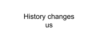 History changes
us
 