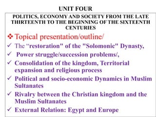 UNIT FOUR
POLITICS, ECONOMY AND SOCIETY FROM THE LATE
THIRTEENTH TO THE BEGINNING OF THE SIXTEENTH
CENTURIES
Topical presentation/outline/
 The “restoration" of the "Solomonic" Dynasty,
 Power struggle/succession problems/,
 Consolidation of the kingdom, Territorial
expansion and religious process
 Political and socio-economic Dynamics in Muslim
Sultanates
 Rivalry between the Christian kingdom and the
Muslim Sultanates
 External Relation: Egypt and Europe
 