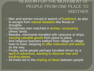  Men and women moved in search of livelihood, as also
to escape from natural disasters like floods or
droughts.
 Sometimes men marched in armies, conquering
others’ lands.
 Besides, merchants travelled with caravans or ships,
carrying valuable goods from place to place.
 And religious teachers walked from village to village,
town to town, stopping to offer instruction and advice
on the way.
 Finally, some people perhaps travelled driven by a
spirit of adventure, wanting to discover new and
exciting places.
 All these led to the sharing of ideas between people
 