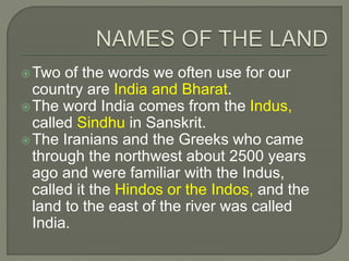 Two of the words we often use for our
country are India and Bharat.
The word India comes from the Indus,
called Sindhu in Sanskrit.
The Iranians and the Greeks who came
through the northwest about 2500 years
ago and were familiar with the Indus,
called it the Hindos or the Indos, and the
land to the east of the river was called
India.
 