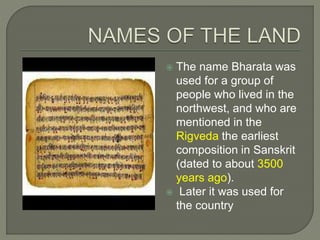 The name Bharata was
used for a group of
people who lived in the
northwest, and who are
mentioned in the
Rigveda the earliest
composition in Sanskrit
(dated to about 3500
years ago).
 Later it was used for
the country
 