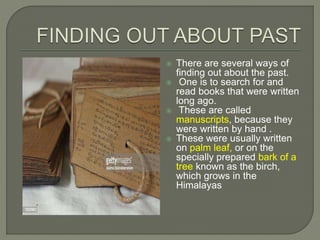  There are several ways of
finding out about the past.
 One is to search for and
read books that were written
long ago.
 These are called
manuscripts, because they
were written by hand .
 These were usually written
on palm leaf, or on the
specially prepared bark of a
tree known as the birch,
which grows in the
Himalayas
 