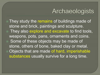  They study the remains of buildings made of
stone and brick, paintings and sculpture.
 They also explore and excavate to find tools,
weapons, pots, pans, ornaments and coins.
 Some of these objects may be made of
stone, others of bone, baked clay or metal.
 Objects that are made of hard, imperishable
substances usually survive for a long time.
 