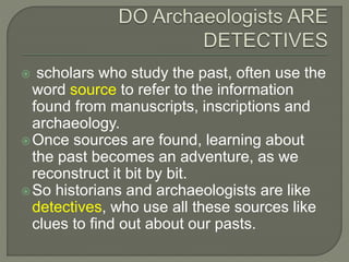  scholars who study the past, often use the
word source to refer to the information
found from manuscripts, inscriptions and
archaeology.
Once sources are found, learning about
the past becomes an adventure, as we
reconstruct it bit by bit.
So historians and archaeologists are like
detectives, who use all these sources like
clues to find out about our pasts.
 