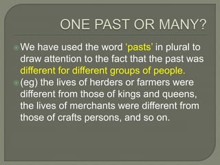 We have used the word ‘pasts’ in plural to
draw attention to the fact that the past was
different for different groups of people.
(eg) the lives of herders or farmers were
different from those of kings and queens,
the lives of merchants were different from
those of crafts persons, and so on.
 