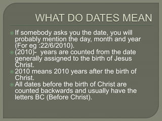  If somebody asks you the date, you will
probably mention the day, month and year
(For eg :22/6/2010).
 (2010)- years are counted from the date
generally assigned to the birth of Jesus
Christ.
 2010 means 2010 years after the birth of
Christ.
 All dates before the birth of Christ are
counted backwards and usually have the
letters BC (Before Christ).
 