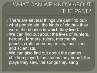 There are several things we can find out-
what people ate, the kinds of clothes they
wore, the houses in which they lived.
We can find out about the lives of hunters,
herders, farmers, rulers, merchants,
priests, crafts persons, artists, musicians,
and scientists.
We can also find out about the games
children played, the stories they heard, the
plays they saw, the songs they sang
 