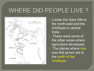  Locate the Garo hills to
the north-east and the
Vindhyas in central
India.
 These were some of
the other areas where
agriculture developed.
 The places where rice
was first grown are to
the north of the
Vindhyas.
 