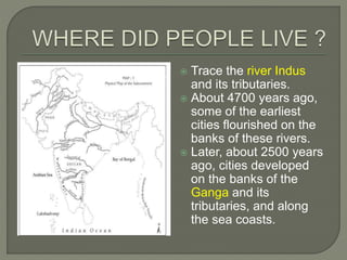  Trace the river Indus
and its tributaries.
 About 4700 years ago,
some of the earliest
cities flourished on the
banks of these rivers.
 Later, about 2500 years
ago, cities developed
on the banks of the
Ganga and its
tributaries, and along
the sea coasts.
 