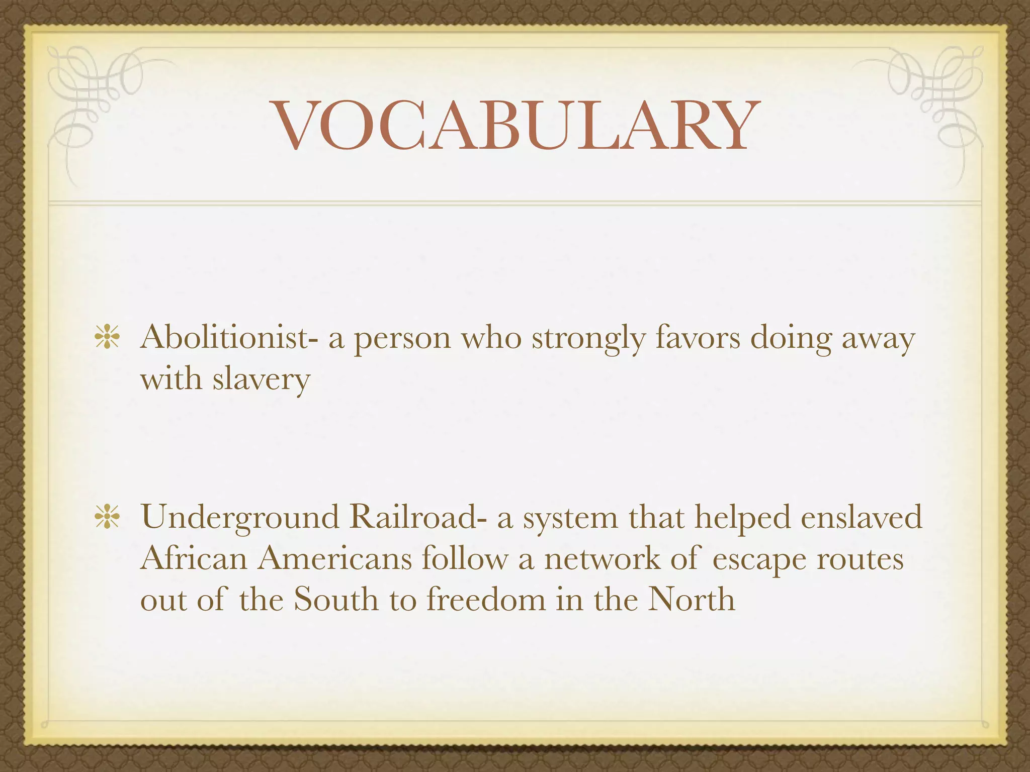 VOCABULARY

Abolitionist- a person who strongly favors doing away
with slavery


Underground Railroad- a system that helped enslaved
African Americans follow a network of escape routes
out of the South to freedom in the North
 