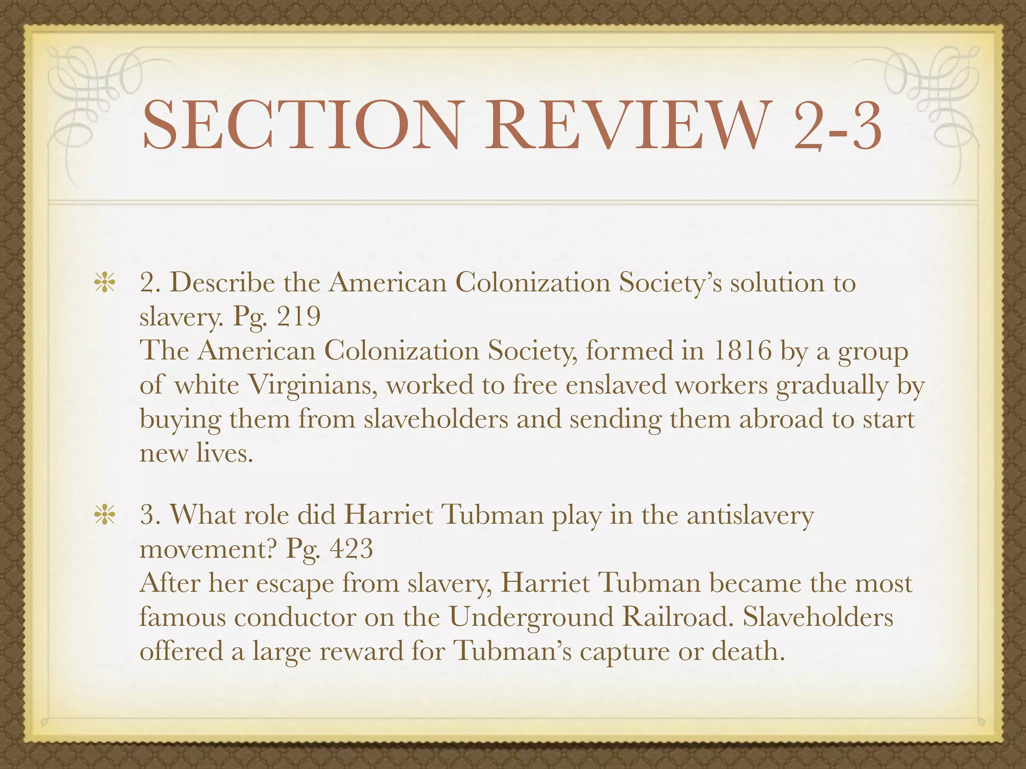 SECTION REVIEW 2-3
2. Describe the American Colonization Society’s solution to
slavery. Pg. 219
The American Colonization Society, formed in 1816 by a group
of white Virginians, worked to free enslaved workers gradually by
buying them from slaveholders and sending them abroad to start
new lives.

3. What role did Harriet Tubman play in the antislavery
movement? Pg. 423
After her escape from slavery, Harriet Tubman became the most
famous conductor on the Underground Railroad. Slaveholders
offered a large reward for Tubman’s capture or death.
 