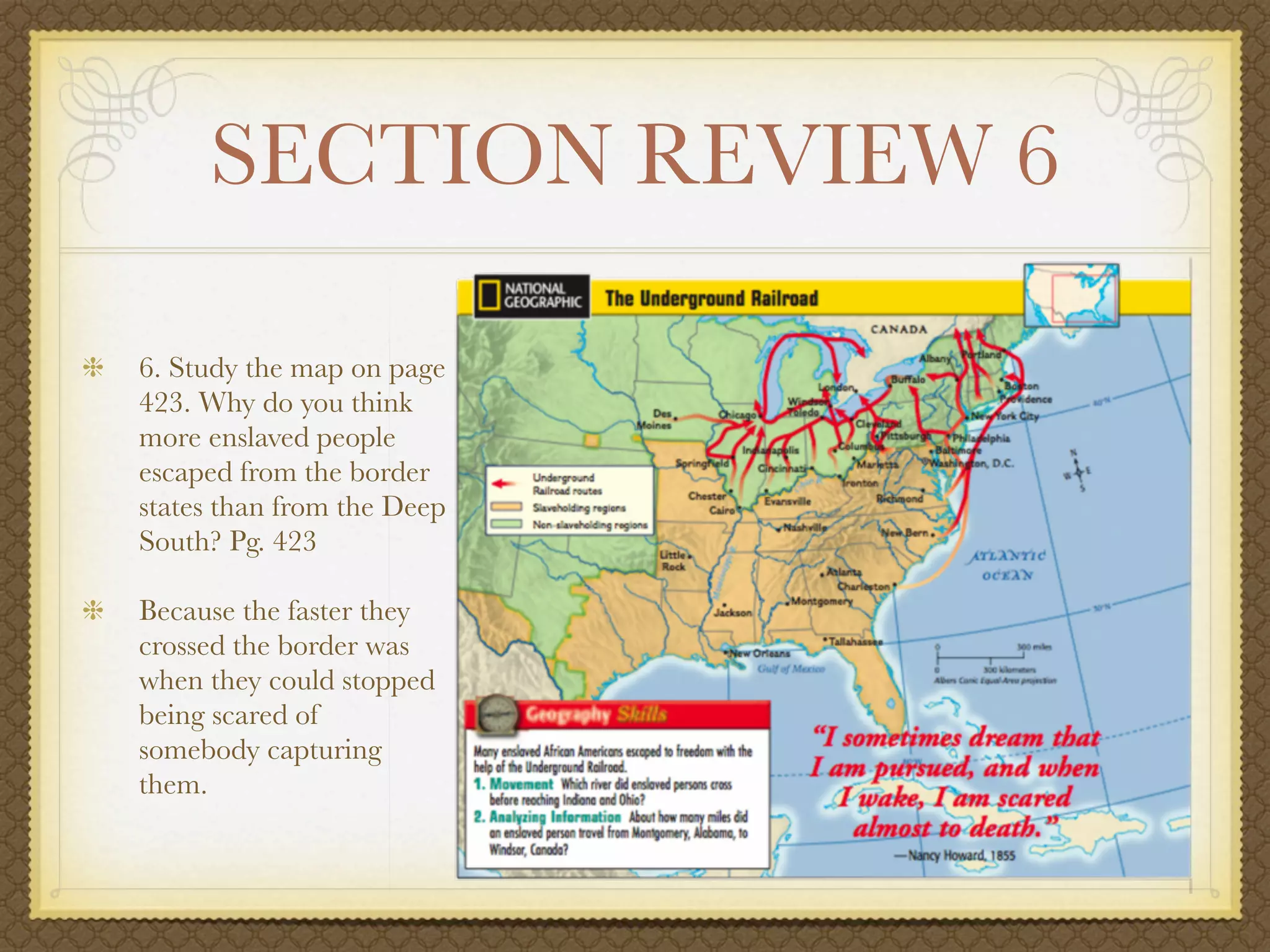 SECTION REVIEW 6

6. Study the map on page
423. Why do you think
more enslaved people
escaped from the border
states than from the Deep
South? Pg. 423

Because the faster they
crossed the border was
when they could stopped
being scared of
somebody capturing
them.
 
