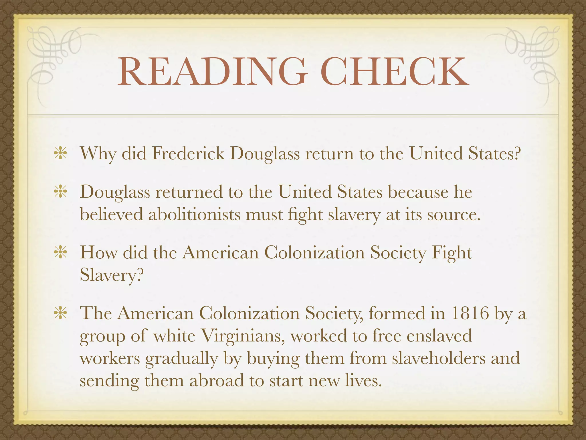READING CHECK
Why did Frederick Douglass return to the United States?
Douglass returned to the United States because he
believed abolitionists must ﬁght slavery at its source.
How did the American Colonization Society Fight
Slavery?
The American Colonization Society, formed in 1816 by a
group of white Virginians, worked to free enslaved
workers gradually by buying them from slaveholders and
sending them abroad to start new lives.
 
