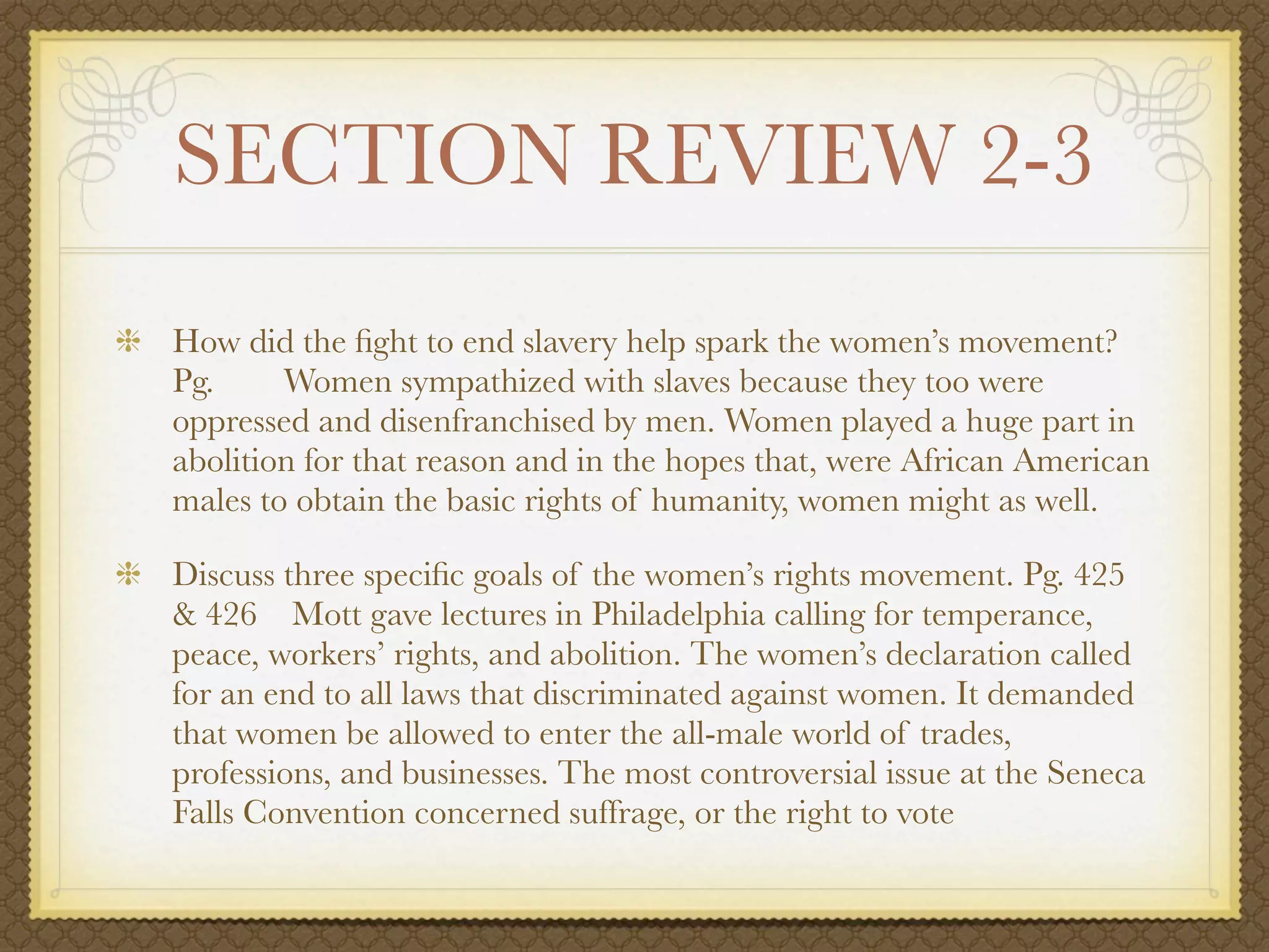 SECTION REVIEW 2-3
How did the ﬁght to end slavery help spark the women’s movement?
Pg.     Women sympathized with slaves because they too were
oppressed and disenfranchised by men. Women played a huge part in
abolition for that reason and in the hopes that, were African American
males to obtain the basic rights of humanity, women might as well.

Discuss three speciﬁc goals of the women’s rights movement. Pg. 425
& 426 Mott gave lectures in Philadelphia calling for temperance,
peace, workers’ rights, and abolition. The women’s declaration called
for an end to all laws that discriminated against women. It demanded
that women be allowed to enter the all-male world of trades,
professions, and businesses. The most controversial issue at the Seneca
Falls Convention concerned suffrage, or the right to vote
 